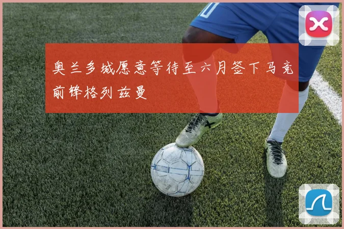奥兰多城愿意等待至六月签下马竞前锋格列兹曼