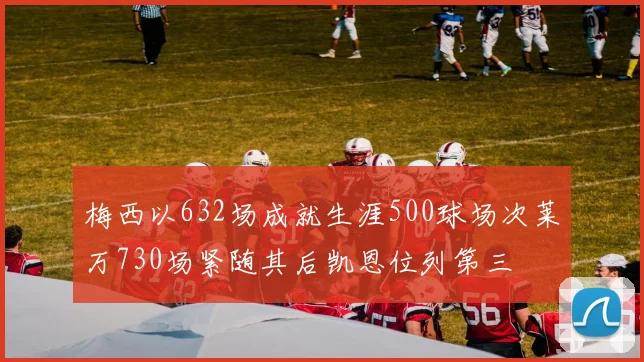 梅西以632场成就生涯500球场次莱万730场紧随其后凯恩位列第三