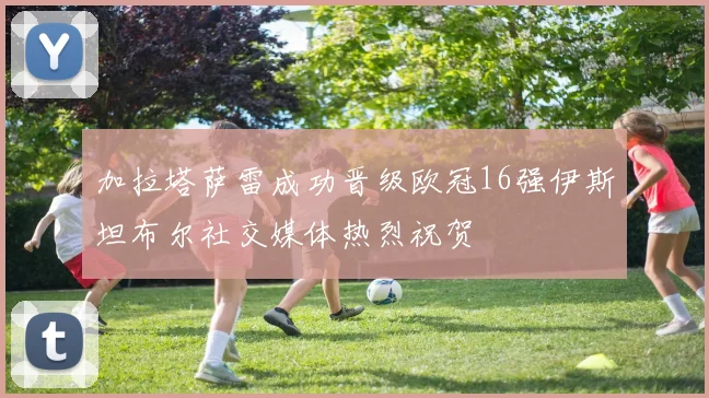 加拉塔萨雷成功晋级欧冠16强伊斯坦布尔社交媒体热烈祝贺