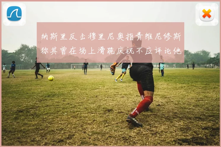 纳斯里反击穆里尼奥指责维尼修斯称其曾在场上滑跪庆祝不应评论他人