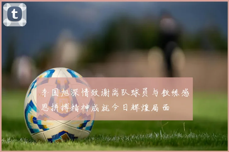 李国旭深情致谢离队球员与教练感恩拼搏精神成就今日辉煌局面